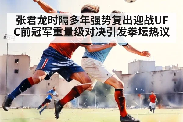 张君龙时隔多年强势复出迎战UFC前冠军重量级对决引发拳坛热议
